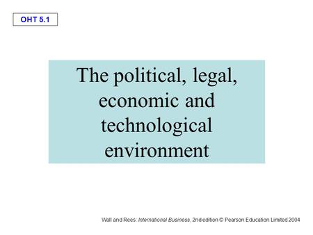 OHT 5.1 Wall and Rees: International Business, 2nd edition © Pearson Education Limited 2004 The political, legal, economic and technological environment.