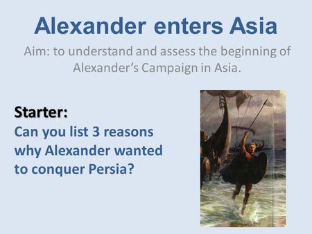 Alexander enters Asia Aim: to understand and assess the beginning of Alexander’s Campaign in Asia. Starter: Can you list 3 reasons why Alexander wanted.