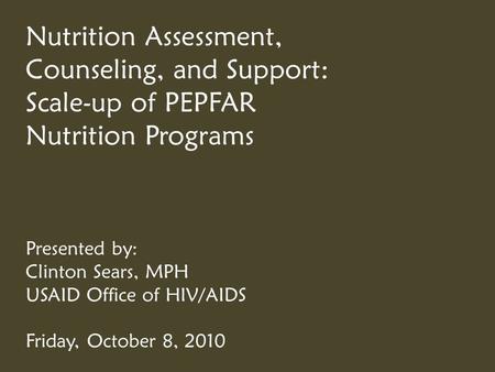 Nutrition Assessment, Counseling, and Support: Scale-up of PEPFAR Nutrition Programs Presented by: Clinton Sears, MPH USAID Office of HIV/AIDS Friday,