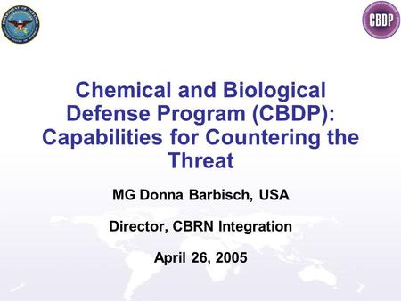 Chemical and Biological Defense Program (CBDP): Capabilities for Countering the Threat MG Donna Barbisch, USA Director, CBRN Integration April 26, 2005.