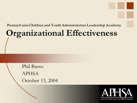 Pennsylvania Children and Youth Administrators Leadership Academy Organizational Effectiveness Phil Basso APHSA October 13, 2004.