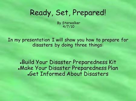 Ready, Set, Prepared! In my presentation I will show you how to prepare for disasters by doing three things: Build Your Disaster Preparedness Kit Make.