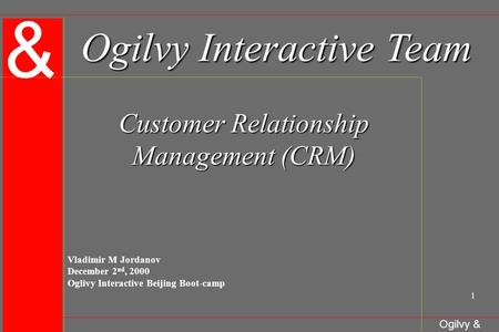 & Ogilvy & Mather 1 Ogilvy Interactive Team Customer Relationship Management (CRM) Vladimir M Jordanov December 2 nd, 2000 Oglivy Interactive Beijing Boot-camp.