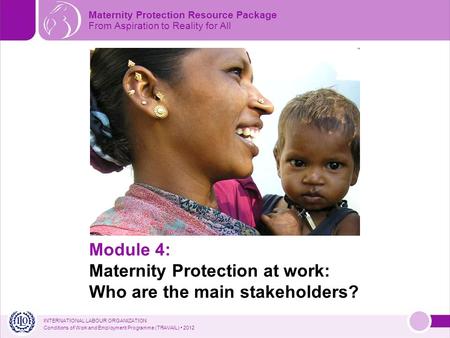 INTERNATIONAL LABOUR ORGANIZATION Conditions of Work and Employment Programme (TRAVAIL) 2012 Module 4: Maternity Protection at work: Who are the main stakeholders?