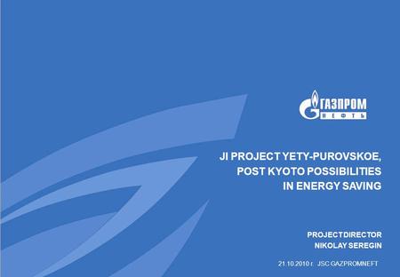 21.10.2010 г. JSC GAZPROMNEFT JI PROJECT YETY-PUROVSKOE, POST KYOTO POSSIBILITIES IN ENERGY SAVING PROJECT DIRECTOR NIKOLAY SEREGIN.