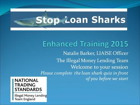 Natalie Barker, LIAISE Officer The Illegal Money Lending Team Welcome to your session Please complete the loan shark quiz in front of you before we start.