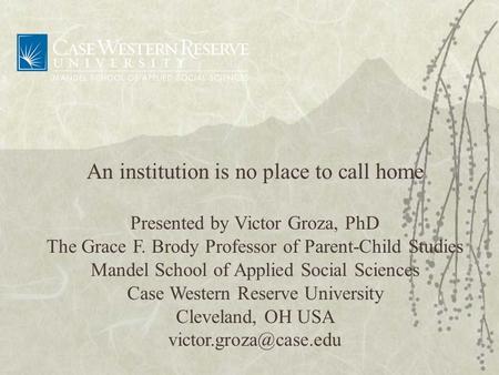 An institution is no place to call home Presented by Victor Groza, PhD The Grace F. Brody Professor of Parent-Child Studies Mandel School of Applied Social.