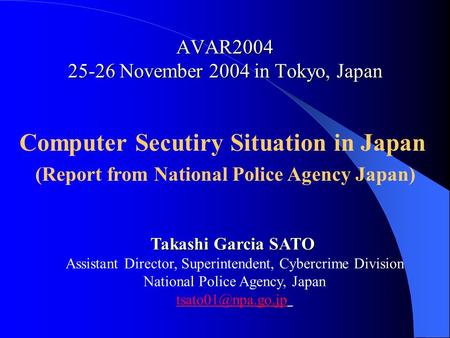 AVAR2004 25-26 November 2004 in Tokyo, Japan Computer Secutiry Situation in Japan (Report from National Police Agency Japan) Takashi Garcia SATO Assistant.