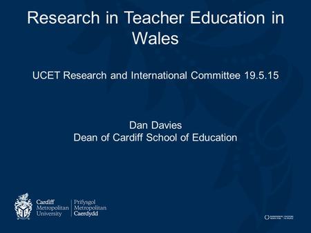 Research in Teacher Education in Wales UCET Research and International Committee 19.5.15 Dan Davies Dean of Cardiff School of Education.