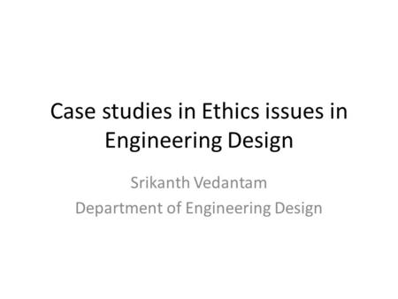 Case studies in Ethics issues in Engineering Design Srikanth Vedantam Department of Engineering Design.