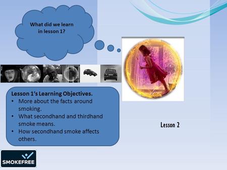 Lesson 2 What did we learn in lesson 1? Lesson 1’s Learning Objectives. More about the facts around smoking. What secondhand and thirdhand smoke means.