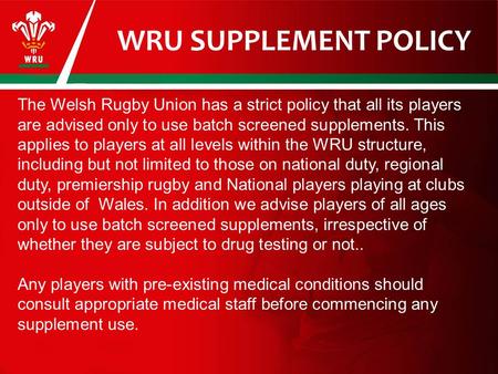 WRU SUPPLEMENT POLICY The Welsh Rugby Union has a strict policy that all its players are advised only to use batch screened supplements. This applies to.