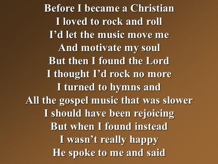 Before I became a Christian I loved to rock and roll I’d let the music move me And motivate my soul But then I found the Lord I thought I’d rock no more.