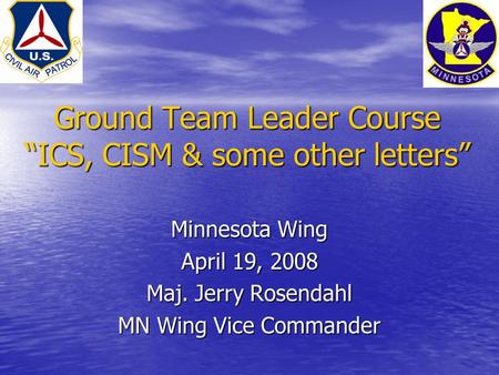 Ground Team Leader Course “ICS, CISM & some other letters” Minnesota Wing April 19, 2008 Maj. Jerry Rosendahl MN Wing Vice Commander.