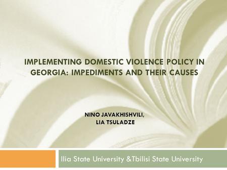 IMPLEMENTING DOMESTIC VIOLENCE POLICY IN GEORGIA: IMPEDIMENTS AND THEIR CAUSES NINO JAVAKHISHVILI, LIA TSULADZE Ilia State University &Tbilisi State University.