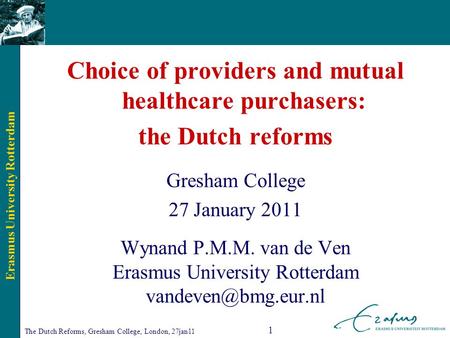 Erasmus University Rotterdam The Dutch Reforms, Gresham College, London, 27jan11 1 Choice of providers and mutual healthcare purchasers: the Dutch reforms.