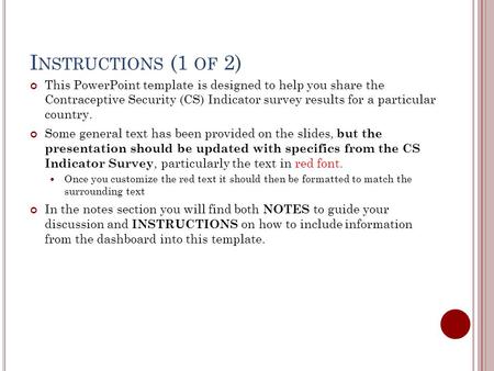 I NSTRUCTIONS (1 OF 2) This PowerPoint template is designed to help you share the Contraceptive Security (CS) Indicator survey results for a particular.