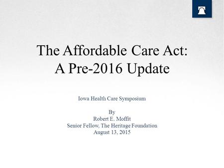 The Affordable Care Act: A Pre-2016 Update Iowa Health Care Symposium By Robert E. Moffit Senior Fellow, The Heritage Foundation August 13, 2015.