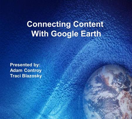 Connecting Content With Google Earth Presented by: Adam Controy Traci Blazosky.