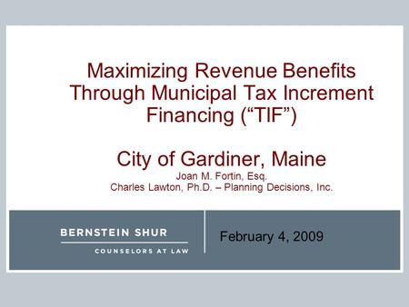 February 4, 2009 Maximizing Revenue Benefits Through Municipal Tax Increment Financing (“TIF”) City of Gardiner, Maine Joan M. Fortin, Esq. Charles Lawton,