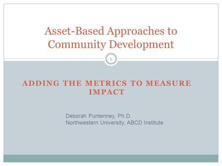 ADDING THE METRICS TO MEASURE IMPACT Asset-Based Approaches to Community Development Deborah Puntenney, Ph.D. Northwestern University, ABCD Institute 1.