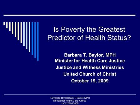 Developed by Barbara T. Baylor, MPH Minister for Health Care Justice- UCC/JWM 2009 Is Poverty the Greatest Predictor of Health Status? Barbara T. Baylor,