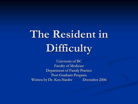 The Resident in Difficulty University of BC Faculty of Medicine Department of Family Practice Post Graduate Program Written by Dr. Ken Harder December.