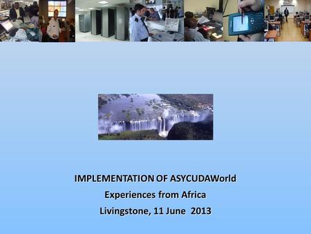 IMPLEMENTATION OF ASYCUDAWorld Experiences from Africa Livingstone, 11 June 2013.