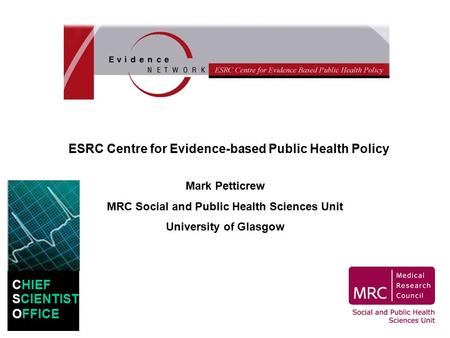 ESRC Centre for Evidence-based Public Health Policy Mark Petticrew MRC Social and Public Health Sciences Unit University of Glasgow CHIEF SCIENTIST OFFICE.