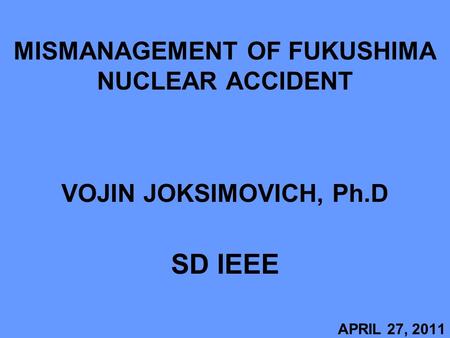 MISMANAGEMENT OF FUKUSHIMA NUCLEAR ACCIDENT VOJIN JOKSIMOVICH, Ph.D SD IEEE APRIL 27, 2011.