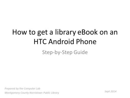 How to get a library eBook on an HTC Android Phone Step-by-Step Guide Prepared by the Computer Lab Montgomery County-Norristown Public Library Sept 2014.