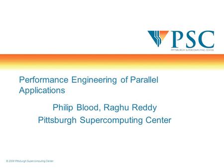 © 2008 Pittsburgh Supercomputing Center Performance Engineering of Parallel Applications Philip Blood, Raghu Reddy Pittsburgh Supercomputing Center.