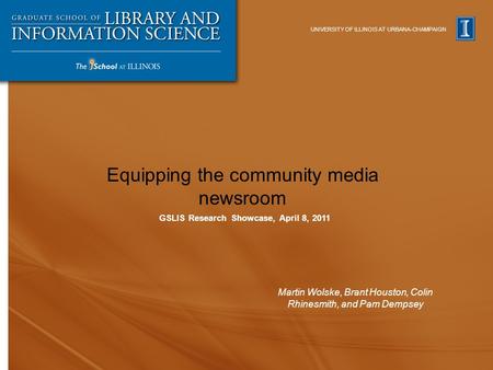 UNIVERSITY OF ILLINOIS AT URBANA-CHAMPAIGN Equipping the community media newsroom Martin Wolske, Brant Houston, Colin Rhinesmith, and Pam Dempsey GSLIS.