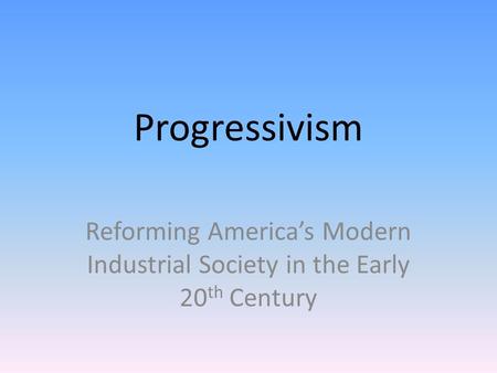 Progressivism Reforming America’s Modern Industrial Society in the Early 20 th Century.