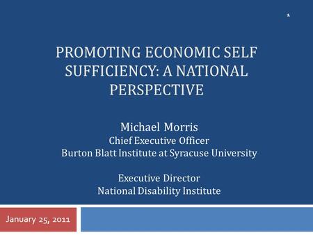 PROMOTING ECONOMIC SELF SUFFICIENCY: A NATIONAL PERSPECTIVE January 25, 2011 1 Michael Morris Chief Executive Officer Burton Blatt Institute at Syracuse.