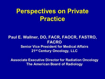 Perspectives on Private Practice Paul E. Wallner, DO, FACR, FAOCR, FASTRO, FACRO Senior Vice President for Medical Affairs 21 st Century Oncology, LLC.