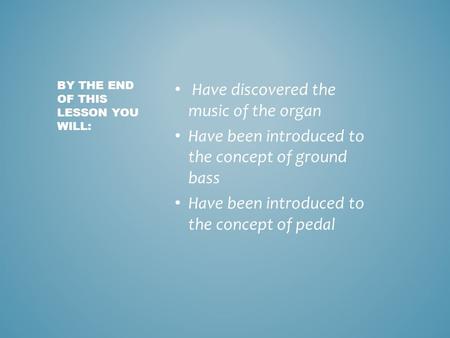 Have discovered the music of the organ Have been introduced to the concept of ground bass Have been introduced to the concept of pedal BY THE END OF THIS.