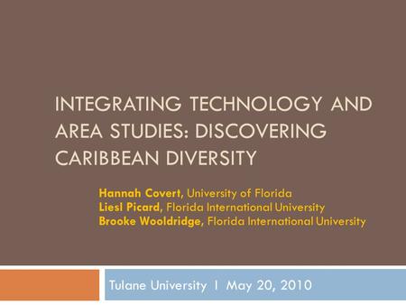 INTEGRATING TECHNOLOGY AND AREA STUDIES: DISCOVERING CARIBBEAN DIVERSITY Tulane University I May 20, 2010 Hannah Covert, University of Florida Liesl Picard,