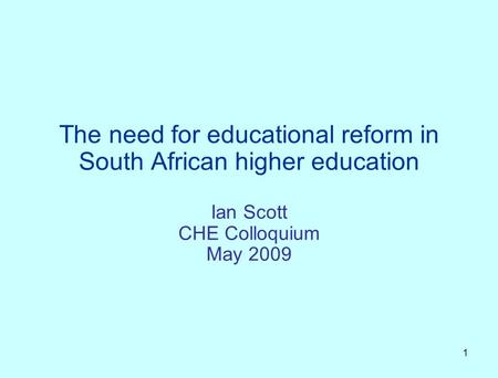 1 The need for educational reform in South African higher education Ian Scott CHE Colloquium May 2009.