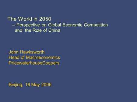 The World in 2050 -- Perspective on Global Economic Competition and the Role of China John Hawksworth Head of Macroeconomics PricewaterhouseCoopers Beijing,