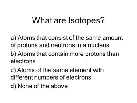 What are Isotopes? a) Atoms that consist of the same amount of protons and neutrons in a nucleus b) Atoms that contain more protons than electrons c) Atoms.