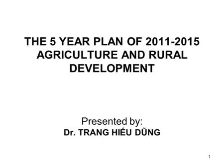 1 THE 5 YEAR PLAN OF 2011-2015 AGRICULTURE AND RURAL DEVELOPMENT Presented by: Dr. TRANG HIẾU DŨNG.