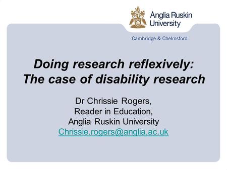 Doing research reflexively: The case of disability research Dr Chrissie Rogers, Reader in Education, Anglia Ruskin University