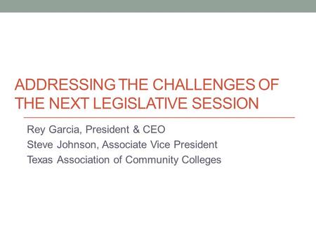 ADDRESSING THE CHALLENGES OF THE NEXT LEGISLATIVE SESSION Rey Garcia, President & CEO Steve Johnson, Associate Vice President Texas Association of Community.