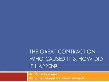 THE GREAT CONTRACTION : WHO CAUSED IT & HOW DID IT HAPPEN? By : Charlie Haumesser Discussants : Ashley Hucksoll & Mikael Leveille.