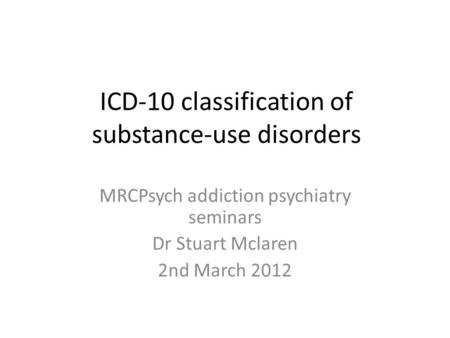 ICD-10 classification of substance-use disorders MRCPsych addiction psychiatry seminars Dr Stuart Mclaren 2nd March 2012.