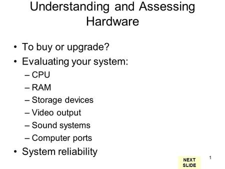 1 Understanding and Assessing Hardware To buy or upgrade? Evaluating your system: –CPU –RAM –Storage devices –Video output –Sound systems –Computer ports.