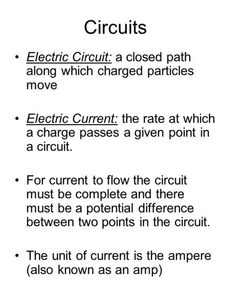 Circuits Electric Circuit: a closed path along which charged particles move Electric Current: the rate at which a charge passes a given point in a circuit.