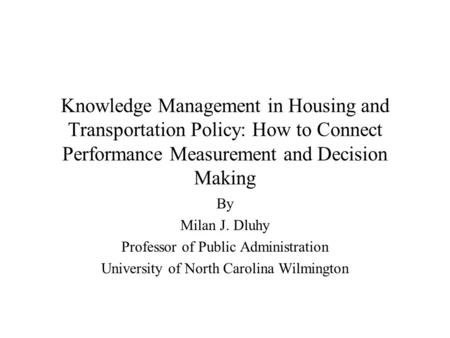 Knowledge Management in Housing and Transportation Policy: How to Connect Performance Measurement and Decision Making By Milan J. Dluhy Professor of Public.