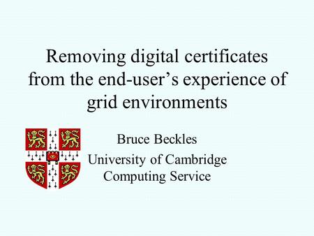 Removing digital certificates from the end-user’s experience of grid environments Bruce Beckles University of Cambridge Computing Service.